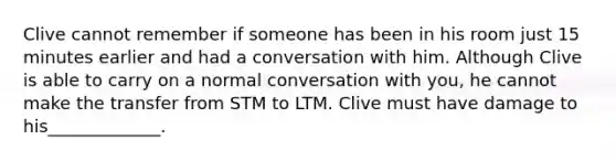 Clive cannot remember if someone has been in his room just 15 minutes earlier and had a conversation with him. Although Clive is able to carry on a normal conversation with you, he cannot make the transfer from STM to LTM. Clive must have damage to his_____________.