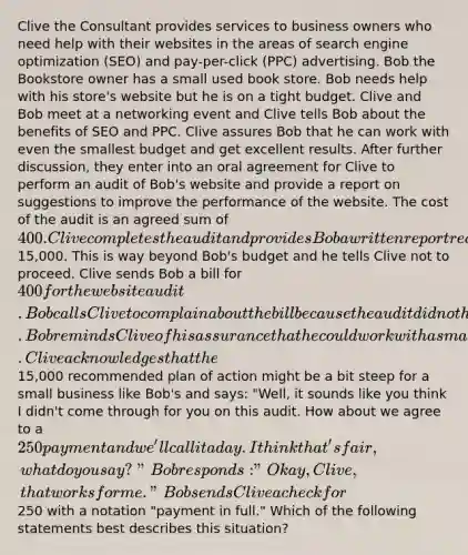 Clive the Consultant provides services to business owners who need help with their websites in the areas of search engine optimization (SEO) and pay-per-click (PPC) advertising. Bob the Bookstore owner has a small used book store. Bob needs help with his store's website but he is on a tight budget. Clive and Bob meet at a networking event and Clive tells Bob about the benefits of SEO and PPC. Clive assures Bob that he can work with even the smallest budget and get excellent results. After further discussion, they enter into an oral agreement for Clive to perform an audit of Bob's website and provide a report on suggestions to improve the performance of the website. The cost of the audit is an agreed sum of 400. Clive completes the audit and provides Bob a written report recommending a plan of action to improve the performance of Bob's website which would cost Bob15,000. This is way beyond Bob's budget and he tells Clive not to proceed. Clive sends Bob a bill for 400 for the website audit. Bob calls Clive to complain about the bill because the audit did not help him at all. Bob reminds Clive of his assurance that he could work with a small budget and get excellent results. Clive acknowledges that the15,000 recommended plan of action might be a bit steep for a small business like Bob's and says: "Well, it sounds like you think I didn't come through for you on this audit. How about we agree to a 250 payment and we'll call it a day. I think that's fair, what do you say?" Bob responds: "Okay, Clive, that works for me." Bob sends Clive a check for250 with a notation "payment in full." Which of the following statements best describes this situation?