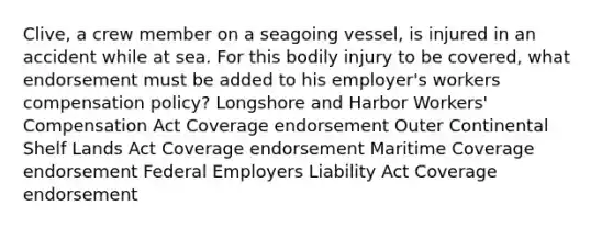 Clive, a crew member on a seagoing vessel, is injured in an accident while at sea. For this bodily injury to be covered, what endorsement must be added to his employer's workers compensation policy? Longshore and Harbor Workers' Compensation Act Coverage endorsement Outer Continental Shelf Lands Act Coverage endorsement Maritime Coverage endorsement Federal Employers Liability Act Coverage endorsement