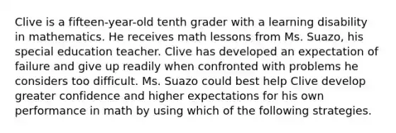 Clive is a fifteen-year-old tenth grader with a learning disability in mathematics. He receives math lessons from Ms. Suazo, his special education teacher. Clive has developed an expectation of failure and give up readily when confronted with problems he considers too difficult. Ms. Suazo could best help Clive develop greater confidence and higher expectations for his own performance in math by using which of the following strategies.