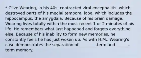 * Clive Wearing, in his 40s, contracted viral encephalitis, which destroyed parts of his medial temporal lobe, which includes the hippocampus, the amygdala. Because of his brain damage, Wearing lives totally within the most recent 1 or 2 minutes of his life. He remembers what just happened and forgets everything else. Because of his inability to form new memories, he constantly feels he has just woken up. As with H.M., Wearing's case demonstrates the separation of ________-term and ______-term memory.