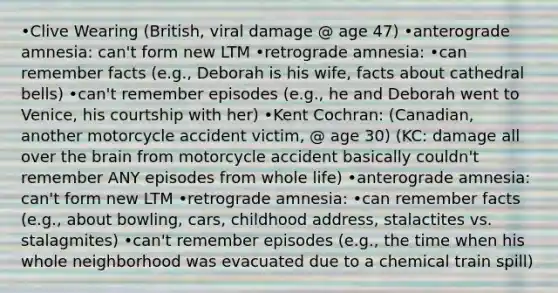 •Clive Wearing (British, viral damage @ age 47) •anterograde amnesia: can't form new LTM •retrograde amnesia: •can remember facts (e.g., Deborah is his wife, facts about cathedral bells) •can't remember episodes (e.g., he and Deborah went to Venice, his courtship with her) •Kent Cochran: (Canadian, another motorcycle accident victim, @ age 30) (KC: damage all over the brain from motorcycle accident basically couldn't remember ANY episodes from whole life) •anterograde amnesia: can't form new LTM •retrograde amnesia: •can remember facts (e.g., about bowling, cars, childhood address, stalactites vs. stalagmites) •can't remember episodes (e.g., the time when his whole neighborhood was evacuated due to a chemical train spill)