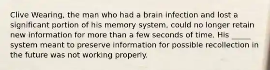 Clive Wearing, the man who had a brain infection and lost a significant portion of his memory system, could no longer retain new information for more than a few seconds of time. His _____ system meant to preserve information for possible recollection in the future was not working properly.