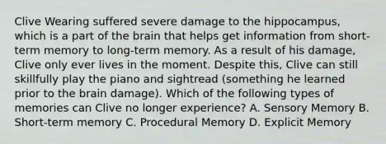 Clive Wearing suffered severe damage to the hippocampus, which is a part of the brain that helps get information from short-term memory to long-term memory. As a result of his damage, Clive only ever lives in the moment. Despite this, Clive can still skillfully play the piano and sightread (something he learned prior to the brain damage). Which of the following types of memories can Clive no longer experience? A. Sensory Memory B. Short-term memory C. Procedural Memory D. Explicit Memory