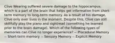 Clive Wearing suffered severe damage to the hippocampus, which is a part of the brain that helps get information from short-term memory to long-term memory. As a result of his damage, Clive only ever lives in the moment. Despite this, Clive can still skillfully play the piano and sightread (something he learned prior to the brain damage). Which of the following types of memories can Clive no longer experience? -- Procedural Memory -- Short-term memory -- Sensory Memory -- Explicit Memory