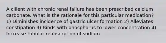 A cllient with chronic renal failure has been prescribed calcium carbonate. What is the rationale for this particular medication? 1) Diminishes incidence of gastric ulcer formation 2) Alleviates constipation 3) Binds with phosphorus to lower concentration 4) Increase tubular reabsorption of sodium