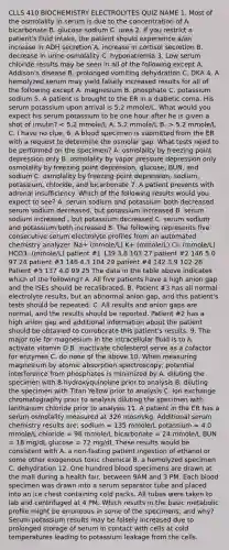 CLLS 410 BIOCHEMISTRY ELECTROLYTES QUIZ NAME 1. Most of the osmolality in serum is due to the concentration of A. bicarbonate B. glucose sodium C. urea 2. If you restrict a patient's fluid intake, the patient should experience a/an increase in ADH secretion A. increase in cortisol secretion B. decrease in urine osmolality C. hyponatremia 3. Low serum chloride results may be seen in all of the following except A. Addison's disease B. prolonged vomiting dehydration C. DKA 4. A hemolyzed serum may yield falsely increased results for all of the following except A. magnesium B. phosphate C. potassium sodium 5. A patient is brought to the ER in a diabetic coma. His serum potassium upon arrival is 5.2 mmole/L. What would you expect his serum potassium to be one hour after he is given a shot of insulin? 5.2 mmole/L C. I have no clue. 6. A blood specimen is submitted from the ER with a request to determine the osmolar gap. What tests need to be performed on the specimen? A. osmolality by freezing point depression only B. osmolality by vapor pressure depression only osmolality by freezing point depression, glucose, BUN, and sodium C. osmolality by freezing point depression, sodium, potassium, chloride, and bicarbonate 7. A patient presents with adrenal insufficiency. Which of the following results would you expect to see? A. serum sodium and potassium both decreased serum sodium decreased, but potassium increased B. serum sodium increased , but potassium decreased C. serum sodium and potassium both increased 8. The following represents five consecutive serum electrolyte profiles from an automated chemistry analyzer. Na+ (mmole/L) K+ (mmole/L) Cl- (mmole/L) HCO3- (mmole/L) patient #1 139 3.8 103 27 patient #2 146 5.0 97 24 patient #3 146 4.3 104 29 patient #4 142 3.9 102 28 Patient #5 137 4.0 99 25 The data in the table above indicates which of the following? A. All five patients have a high anion gap and the ISEs should be recalibrated. B. Patient #3 has all normal electrolyte results, but an abnormal anion gap, and this patient's tests should be repeated. C. All results and anion gaps are normal, and the results should be reported. Patient #2 has a high anion gap and additional information about the patient should be obtained to corroborate this patient's results. 9. The major role for magnesium in the intracellular fluid is to A. activate vitamin D B. inactivate cholesterol serve as a cofactor for enzymes C. do none of the above 10. When measuring magnesium by atomic absorption spectroscopy, potential interference from phosphates is minimized by A. diluting the specimen with 8-hydroxyquinoline prior to analysis B. diluting the specimen with Titan Yellow prior to analysis C. ion exchange chromatography prior to analysis diluting the specimen with lanthanum chloride prior to analysis 11. A patient in the ER has a serum osmolality measured at 326 mosm/kg. Additional serum chemistry results are: sodium = 135 mmole/L potassium = 4.0 mmole/L chloride = 98 mmole/L bicarbonate = 24 mmole/L BUN = 18 mg/dL glucose = 72 mg/dL These results would be consistent with A. a non-fasting patient ingestion of ethanol or some other exogenous toxic chemical B. a hemolyzed specimen C. dehydration 12. One hundred blood specimens are drawn at the mall during a health fair, between 9AM and 3 PM. Each blood specimen was drawn into a serum separator tube and placed into an ice chest containing cold packs. All tubes were taken to lab and centrifuged at 4 PM. Which results in the basic metabolic profile might be erroneous in some of the specimens, and why? Serum potassium results may be falsely increased due to prolonged storage of serum in contact with cells at cold temperatures leading to potassium leakage from the cells.