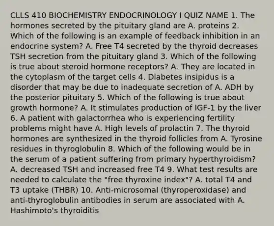 CLLS 410 BIOCHEMISTRY ENDOCRINOLOGY I QUIZ NAME 1. The hormones secreted by the pituitary gland are A. proteins 2. Which of the following is an example of feedback inhibition in an endocrine system? A. Free T4 secreted by the thyroid decreases TSH secretion from the pituitary gland 3. Which of the following is true about steroid hormone receptors? A. They are located in the cytoplasm of the target cells 4. Diabetes insipidus is a disorder that may be due to inadequate secretion of A. ADH by the posterior pituitary 5. Which of the following is true about growth hormone? A. It stimulates production of IGF-1 by the liver 6. A patient with galactorrhea who is experiencing fertility problems might have A. High levels of prolactin 7. The thyroid hormones are synthesized in the thyroid follicles from A. Tyrosine residues in thyroglobulin 8. Which of the following would be in the serum of a patient suffering from primary hyperthyroidism? A. decreased TSH and increased free T4 9. What test results are needed to calculate the "free thyroxine index"? A. total T4 and T3 uptake (THBR) 10. Anti-microsomal (thyroperoxidase) and anti-thyroglobulin antibodies in serum are associated with A. Hashimoto's thyroiditis