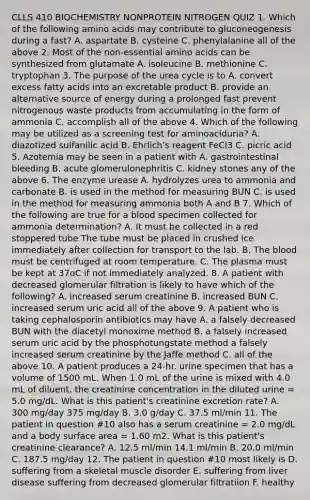 CLLS 410 BIOCHEMISTRY NONPROTEIN NITROGEN QUIZ 1. Which of the following amino acids may contribute to gluconeogenesis during a fast? A. aspartate B. cysteine C. phenylalanine all of the above 2. Most of the non-essential amino acids can be synthesized from glutamate A. isoleucine B. methionine C. tryptophan 3. The purpose of the urea cycle is to A. convert excess fatty acids into an excretable product B. provide an alternative source of energy during a prolonged fast prevent nitrogenous waste products from accumulating in the form of ammonia C. accomplish all of the above 4. Which of the following may be utilized as a screening test for aminoaciduria? A. diazotized sulfanilic acid B. Ehrlich's reagent FeCl3 C. picric acid 5. Azotemia may be seen in a patient with A. gastrointestinal bleeding B. acute glomerulonephritis C. kidney stones any of the above 6. The enzyme urease A. hydrolyzes urea to ammonia and carbonate B. is used in the method for measuring BUN C. is used in the method for measuring ammonia both A and B 7. Which of the following are true for a blood specimen collected for ammonia determination? A. It must be collected in a red stoppered tube The tube must be placed in crushed ice immediately after collection for transport to the lab. B. The blood must be centrifuged at room temperature. C. The plasma must be kept at 37oC if not immediately analyzed. 8. A patient with decreased glomerular filtration is likely to have which of the following? A. increased serum creatinine B. increased BUN C. increased serum uric acid all of the above 9. A patient who is taking cephalosporin antibiotics may have A. a falsely decreased BUN with the diacetyl monoxime method B. a falsely increased serum uric acid by the phosphotungstate method a falsely increased serum creatinine by the Jaffe method C. all of the above 10. A patient produces a 24-hr. urine specimen that has a volume of 1500 mL. When 1.0 mL of the urine is mixed with 4.0 mL of diluent, the creatinine concentration in the diluted urine = 5.0 mg/dL. What is this patient's creatinine excretion rate? A. 300 mg/day 375 mg/day B. 3.0 g/day C. 37.5 ml/min 11. The patient in question #10 also has a serum creatinine = 2.0 mg/dL and a body surface area = 1.60 m2. What is this patient's creatinine clearance? A. 12.5 ml/min 14.1 ml/min B. 20.0 ml/min C. 187.5 mg/day 12. The patient in question #10 most likely is D. suffering from a skeletal muscle disorder E. suffering from liver disease suffering from decreased glomerular filtratiion F. healthy