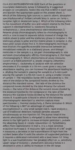 CLLS 410 INSTRUMENTATION QUIZ Each of the questions or incomplete statements below is followed by 4 suggested answers or completions. Select the one that is BEST in each case and blacken the appropriate space on the answer sheet. 1. Which of the following light sources is used in atomic absorption spectrophotometry? hollow cathode lamp b. xenon arc lamp c. tungsten light d. deuterium lamp 2. Which of the following refers to the movement of buffer ions and solvent relative to the fixed support in electrophoresis? a. isoelectric focusing b. iontophoresis c. zone electrophoresis electroendosmosis 3. Reverse phase chromatography refers to chromatography in which a. size is used to separate solute instead of charge the mobile phase is polar and the stationary phase in nonpolar c. the stationary phase is polar and the mobile phase is nonpolar d. the least polar solute elutes first 4. A chromatographic technique that involves the specific/reversible interaction between an immobilized molecule on a stationary phase, and biologic molecules in the sample is a. ion-pair chromatography b. size exclusion chromatography affinity chromatography d. thin layer chromatography 5. Which electrochemical assay measures current at a fixed potential? a. anodic stripping voltametry amperometry c. coulometry d. analysis with ion-selective electrodes 6. If a sample in a 10-mm cuvet gives a very low absorbance reading, you can increase the absorbance reading by a. diluting the sample b. placing the sample in a 5-mm cuvet placing the sample in a 50-mm cuvet d. using a smaller volume of sample 7. The retardation factor (Rf) is calculated by a. the ratio of the distance the compound moves divided by the distance the standard moves . the ratio of the distance the compound moves divided by the total distance the solvent moves c. the ratio of the distance the solvent moves divided by the distance traveled by the compound d. the ratio of the distance the standard moves divided by the distance the solvent moves 8. A quadrupole is found in which of the following chromatographic detectors? a. electron capture mass spectrometer c. thermal conductivity d. flame ionization 9. Which of the following is NOT an advantage of capillary electrophoresis? a. very small sample size b. rapid analysis c. use of traditional detectors multiple samples assayed simultaneously on one injection 10. The burner head of the atomic absorption flame is elongated to allow more absorbing atoms in the light path b. increase emission potential c. pulsate the absorbing beam d. create nebulization 11. Turbidimetry differs from nephelometry in that a. it is a more sensitive analytical technique b. it measures light scattered at a 90˚ angle it measures a decrease in the transmittance of light from the incident beam after it exits the solution of suspended particles d. it requires a dedicated instrument with a laser beam 12. Stray light in a spectrophotometer has greatest effect on: a. sensitivity upper range of linearity c. photometric accuracy below 0.1 absorbance units d. ability to measure in the UV range