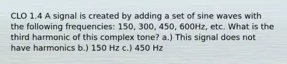 CLO 1.4 A signal is created by adding a set of sine waves with the following frequencies: 150, 300, 450, 600Hz, etc. What is the third harmonic of this complex tone? a.) This signal does not have harmonics b.) 150 Hz c.) 450 Hz