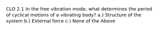 CLO 2.1 In the free vibration mode, what determines the period of cyclical motions of a vibrating body? a.) Structure of the system b.) External force c.) None of the Above