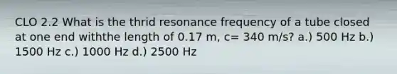 CLO 2.2 What is the thrid resonance frequency of a tube closed at one end withthe length of 0.17 m, c= 340 m/s? a.) 500 Hz b.) 1500 Hz c.) 1000 Hz d.) 2500 Hz