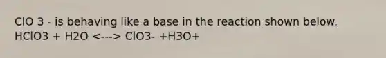 ClO 3 - is behaving like a base in the reaction shown below. HClO3 + H2O ClO3- +H3O+