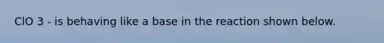 ClO 3 - is behaving like a base in the reaction shown below.
