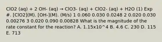 ClO2 (aq) + 2 OH- (aq) → ClO3- (aq) + ClO2- (aq) + H2O (1) Exp #. [ClO2](M). [OH-](M). (M/s) 1 0.060 0.030 0.0248 2 0.020 0.030 0.00276 3 0.020 0.090 0.00828 What is the magnitude of the rate constant for the reaction? A. 1.15x10^4 B. 4.6 C. 230 D. 115 E. 713