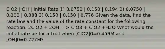 ClO2 | OH | Initial Rate 1) 0.0750 | 0.150 | 0.194 2) 0.0750 | 0.300 | 0.388 3) 0.150 | 0.150 | 0.776 Given the data, find the rate law and the value of the rate constant for the following reaction: 2ClO2 + 2OH ---> ClO3 + ClO2 +H2O What would the initial rate be for a trial when [ClO2]0=0.459M and [OH]0=0.727M?