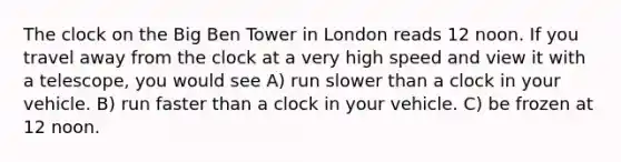 The clock on the Big Ben Tower in London reads 12 noon. If you travel away from the clock at a very high speed and view it with a telescope, you would see A) run slower than a clock in your vehicle. B) run faster than a clock in your vehicle. C) be frozen at 12 noon.