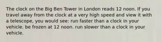 The clock on the Big Ben Tower in London reads 12 noon. If you travel away from the clock at a very high speed and view it with a telescope, you would see: run faster than a clock in your vehicle. be frozen at 12 noon. run slower than a clock in your vehicle.