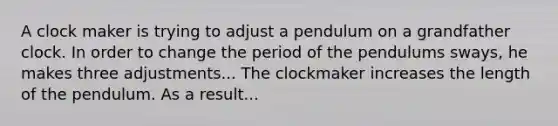 A clock maker is trying to adjust a pendulum on a grandfather clock. In order to change the period of the pendulums sways, he makes three adjustments... The clockmaker increases the length of the pendulum. As a result...