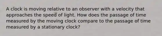 A clock is moving relative to an observer with a velocity that approaches the speed of light. How does the passage of time measured by the moving clock compare to the passage of time measured by a stationary clock?