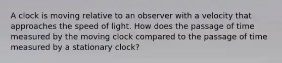 A clock is moving relative to an observer with a velocity that approaches the speed of light. How does the passage of time measured by the moving clock compared to the passage of time measured by a stationary clock?