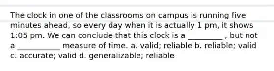 The clock in one of the classrooms on campus is running five minutes ahead, so every day when it is actually 1 pm, it shows 1:05 pm. We can conclude that this clock is a _________ , but not a ___________ measure of time. a. valid; reliable b. reliable; valid c. accurate; valid d. generalizable; reliable