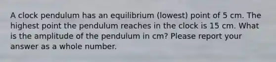 A clock pendulum has an equilibrium (lowest) point of 5 cm. The highest point the pendulum reaches in the clock is 15 cm. What is the amplitude of the pendulum in cm? Please report your answer as a whole number.