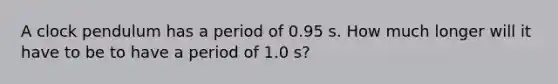 A clock pendulum has a period of 0.95 s. How much longer will it have to be to have a period of 1.0 s?