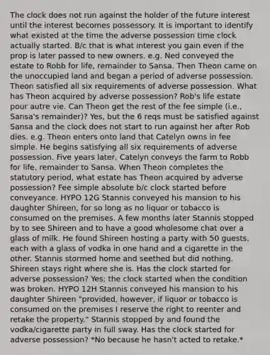 The clock does not run against the holder of the future interest until the interest becomes possessory. It is important to identify what existed at the time the adverse possession time clock actually started. B/c that is what interest you gain even if the prop is later passed to new owners. e.g. Ned conveyed the estate to Robb for life, remainder to Sansa. Then Theon came on the unoccupied land and began a period of adverse possession. Theon satisfied all six requirements of adverse possession. What has Theon acquired by adverse possession? Rob's life estate pour autre vie. Can Theon get the rest of the fee simple (i.e., Sansa's remainder)? Yes, but the 6 reqs must be satisfied against Sansa and the clock does not start to run against her after Rob dies. e.g. Theon enters onto land that Catelyn owns in fee simple. He begins satisfying all six requirements of adverse possession. Five years later, Catelyn conveys the farm to Robb for life, remainder to Sansa. When Theon completes the statutory period, what estate has Theon acquired by adverse possession? Fee simple absolute b/c clock started before conveyance. HYPO 12G Stannis conveyed his mansion to his daughter Shireen, for so long as no liquor or tobacco is consumed on the premises. A few months later Stannis stopped by to see Shireen and to have a good wholesome chat over a glass of milk. He found Shireen hosting a party with 50 guests, each with a glass of vodka in one hand and a cigarette in the other. Stannis stormed home and seethed but did nothing. Shireen stays right where she is. Has the clock started for adverse possession? Yes; the clock started when the condition was broken. HYPO 12H Stannis conveyed his mansion to his daughter Shireen "provided, however, if liquor or tobacco is consumed on the premises I reserve the right to reenter and retake the property." Stannis stopped by and found the vodka/cigarette party in full sway. Has the clock started for adverse possession? *No because he hasn't acted to retake.*