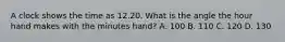 A clock shows the time as 12.20. What is the angle the hour hand makes with the minutes hand? A. 100 B. 110 C. 120 D. 130