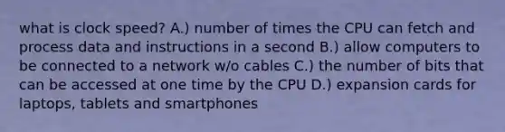 what is clock speed? A.) number of times the CPU can fetch and process data and instructions in a second B.) allow computers to be connected to a network w/o cables C.) the number of bits that can be accessed at one time by the CPU D.) expansion cards for laptops, tablets and smartphones