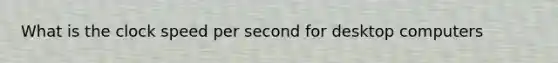 What is the clock speed per second for desktop computers