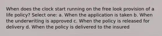 When does the clock start running on the free look provision of a life policy? Select one: a. When the application is taken b. When the underwriting is approved c. When the policy is released for delivery d. When the policy is delivered to the insured