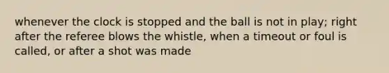 whenever the clock is stopped and the ball is not in play; right after the referee blows the whistle, when a timeout or foul is called, or after a shot was made