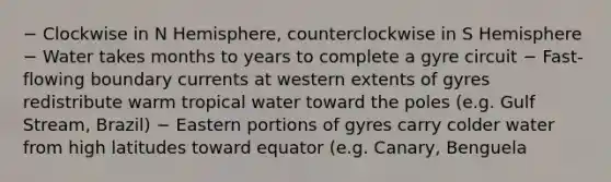 − Clockwise in N Hemisphere, counterclockwise in S Hemisphere − Water takes months to years to complete a gyre circuit − Fast-flowing boundary currents at western extents of gyres redistribute warm tropical water toward the poles (e.g. Gulf Stream, Brazil) − Eastern portions of gyres carry colder water from high latitudes toward equator (e.g. Canary, Benguela