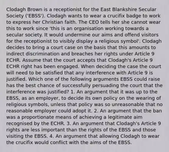 Clodagh Brown is a receptionist for the East Blankshire Secular Society ('EBSS'). Clodagh wants to wear a crucifix badge to work to express her Christian faith. The CEO tells her she cannot wear this to work since 'this is an organisation working towards a secular society. It would undermine our aims and offend visitors for the receptionist to visibly display a religious symbol'. Clodagh decides to bring a court case on the basis that this amounts to indirect discrimination and breaches her rights under Article 9 ECHR. Assume that the court accepts that Clodagh's Article 9 ECHR right has been engaged. When deciding the case the court will need to be satisfied that any interference with Article 9 is justified. Which one of the following arguments EBSS could raise has the best chance of successfully persuading the court that the interference was justified? 1. An argument that it was up to the EBSS, as an employer, to decide its own policy on the wearing of religious symbols, unless that policy was so unreasonable that no reasonable employer could adopt it. 2. An argument that the ban was a proportionate means of achieving a legitimate aim recognised by the ECHR. 3. An argument that Clodagh's Article 9 rights are less important than the rights of the EBSS and those visiting the EBSS. 4. An argument that allowing Clodagh to wear the crucifix would conflict with the aims of the EBSS.