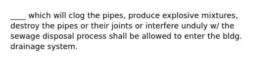 ____ which will clog the pipes, produce explosive mixtures, destroy the pipes or their joints or interfere unduly w/ the sewage disposal process shall be allowed to enter the bldg. drainage system.