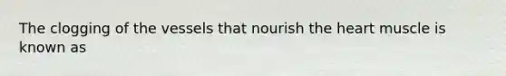 The clogging of the vessels that nourish the heart muscle is known as