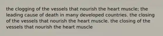 the clogging of the vessels that nourish the heart muscle; the leading cause of death in many developed countries. the closing of the vessels that nourish the heart muscle. the closing of the vessels that nourish the heart muscle