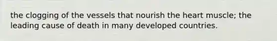 the clogging of the vessels that nourish <a href='https://www.questionai.com/knowledge/kya8ocqc6o-the-heart' class='anchor-knowledge'>the heart</a> muscle; the leading cause of death in many <a href='https://www.questionai.com/knowledge/ktxFtocF9i-developed-countries' class='anchor-knowledge'>developed countries</a>.