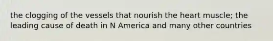 the clogging of the vessels that nourish the heart muscle; the leading cause of death in N America and many other countries