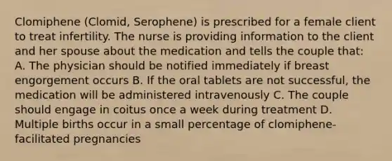 Clomiphene (Clomid, Serophene) is prescribed for a female client to treat infertility. The nurse is providing information to the client and her spouse about the medication and tells the couple that: A. The physician should be notified immediately if breast engorgement occurs B. If the oral tablets are not successful, the medication will be administered intravenously C. The couple should engage in coitus once a week during treatment D. Multiple births occur in a small percentage of clomiphene-facilitated pregnancies