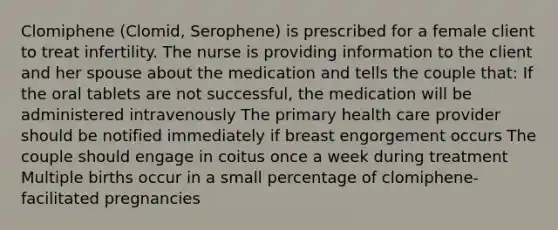 Clomiphene (Clomid, Serophene) is prescribed for a female client to treat infertility. The nurse is providing information to the client and her spouse about the medication and tells the couple that: If the oral tablets are not successful, the medication will be administered intravenously The primary health care provider should be notified immediately if breast engorgement occurs The couple should engage in coitus once a week during treatment Multiple births occur in a small percentage of clomiphene-facilitated pregnancies