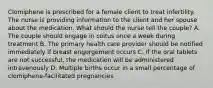 Clomiphene is prescribed for a female client to treat infertility. The nurse is providing information to the client and her spouse about the medication. What should the nurse tell the couple? A. The couple should engage in coitus once a week during treatment B. The primary health care provider should be notified immediately if breast engorgement occurs C. If the oral tablets are not successful, the medication will be administered intravenously D. Multiple births occur in a small percentage of clomiphene-facilitated pregnancies