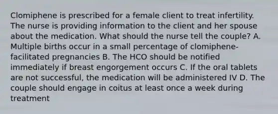 Clomiphene is prescribed for a female client to treat infertility. The nurse is providing information to the client and her spouse about the medication. What should the nurse tell the couple? A. Multiple births occur in a small percentage of clomiphene-facilitated pregnancies B. The HCO should be notified immediately if breast engorgement occurs C. If the oral tablets are not successful, the medication will be administered IV D. The couple should engage in coitus at least once a week during treatment