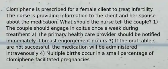 Clomiphene is prescribed for a female client to treat infertility. The nurse is providing information to the client and her spouse about the medication. What should the nurse tell the couple? 1) The couple should engage in coitus once a week during treatment 2) The primary health care provider should be notified immediately if breast engorgement occurs 3) If the oral tablets are not successful, the medication will be administered intravenously 4) Multiple births occur in a small percentage of clomiphene-facilitated pregnancies