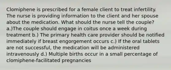 Clomiphene is prescribed for a female client to treat infertility. The nurse is providing information to the client and her spouse about the medication. What should the nurse tell the couple? a.)The couple should engage in coitus once a week during treatment b.) The primary health care provider should be notified immediately if breast engorgement occurs c.) If the oral tablets are not successful, the medication will be administered intravenously d.) Multiple births occur in a small percentage of clomiphene-facilitated pregnancies