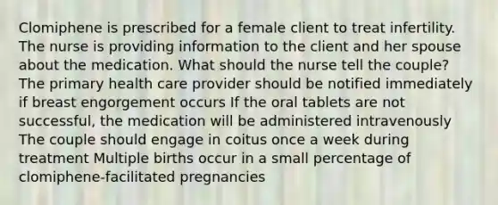 Clomiphene is prescribed for a female client to treat infertility. The nurse is providing information to the client and her spouse about the medication. What should the nurse tell the couple? The primary health care provider should be notified immediately if breast engorgement occurs If the oral tablets are not successful, the medication will be administered intravenously The couple should engage in coitus once a week during treatment Multiple births occur in a small percentage of clomiphene-facilitated pregnancies