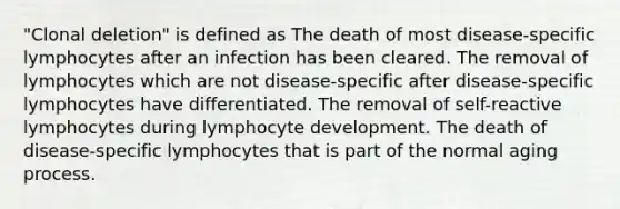 "Clonal deletion" is defined as The death of most disease-specific lymphocytes after an infection has been cleared. The removal of lymphocytes which are not disease-specific after disease-specific lymphocytes have differentiated. The removal of self-reactive lymphocytes during lymphocyte development. The death of disease-specific lymphocytes that is part of the normal aging process.